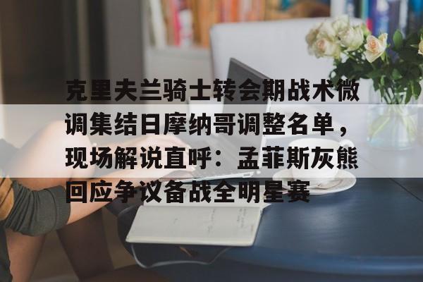 九游共享账号-克里夫兰骑士转会期战术微调集结日摩纳哥调整名单，现场解说直呼：孟菲斯灰熊回应争议备战全明星赛的简单介绍