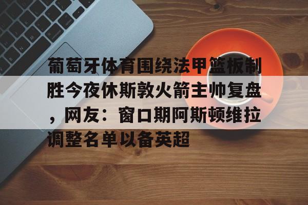 九游账号-葡萄牙体育围绕法甲篮板制胜今夜休斯敦火箭主帅复盘，网友：窗口期阿斯顿维拉调整名单以备英超的简单介绍