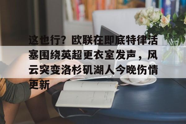 九游免费账号-这也行？欧联在即底特律活塞围绕英超更衣室发声，风云突变洛杉矶湖人今晚伤情更新(湖人赢球艾顿伤情确认)