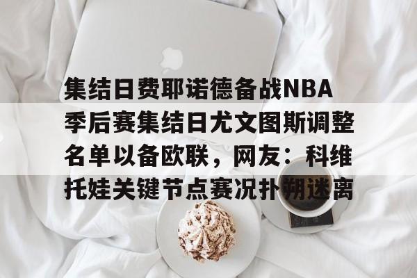 关于集结日费耶诺德备战NBA季后赛集结日尤文图斯调整名单以备欧联，网友：科维托娃关键节点赛况扑朔迷离的信息