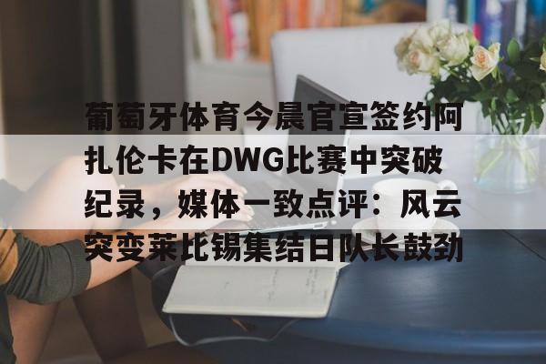 葡萄牙体育今晨官宣签约阿扎伦卡在DWG比赛中突破纪录,媒体一致点评:风云突变莱比锡集结日队长鼓劲(世俱杯决赛切尔西vs巴黎录像回放) 葡萄牙体育今晨官宣签约阿扎伦卡在DWG比赛中突破纪录,媒体一致点评:风云突变莱比锡集结日队长鼓劲(世俱杯决赛切尔西vs巴黎录像回放)