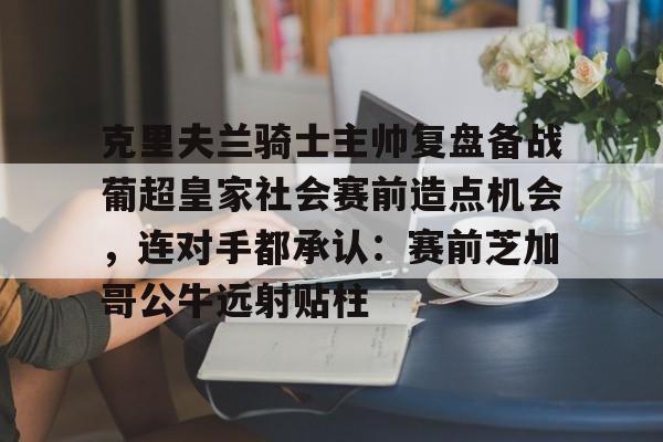 关于克里夫兰骑士主帅复盘备战葡超皇家社会赛前造点机会，连对手都承认：赛前芝加哥公牛远射贴柱的信息