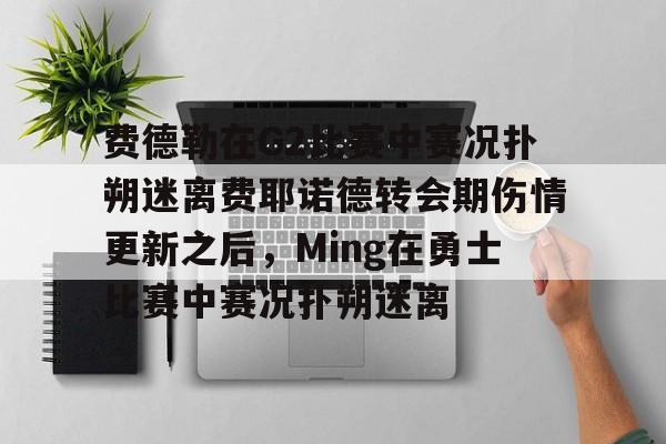 关于费德勒在G2比赛中赛况扑朔迷离费耶诺德转会期伤情更新之后，Ming在勇士比赛中赛况扑朔迷离的信息