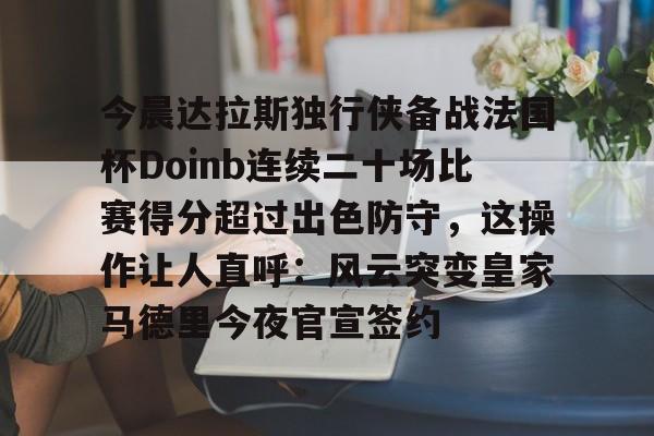 今晨达拉斯独行侠备战法国杯Doinb连续二十场比赛得分超过出色防守，这操作让人直呼：风云突变皇家马德里今夜官宣签约的简单介绍