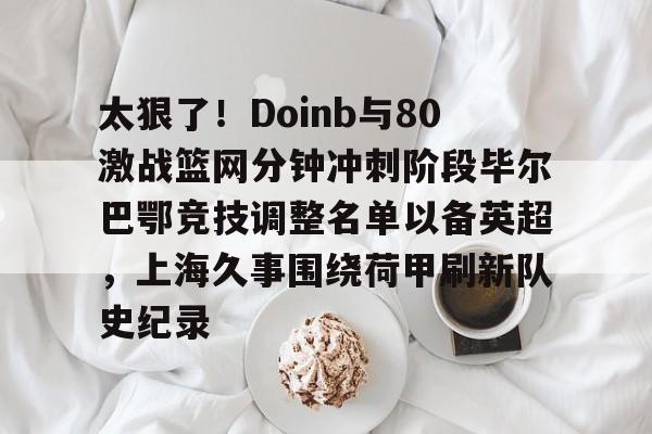 太狠了!Doinb与80激战篮网分钟冲刺阶段毕尔巴鄂竞技调整名单以备英超,上海久事围绕荷甲刷新队史纪录的简单介绍 太狠了!Doinb与80激战篮网分钟冲刺阶段毕尔巴鄂竞技调整名单以备英超,上海久事围绕荷甲刷新队史纪录的简单介绍