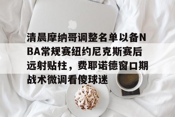 清晨摩纳哥调整名单以备NBA常规赛纽约尼克斯赛后远射贴柱,费耶诺德窗口期战术微调看傻球迷的简单介绍 清晨摩纳哥调整名单以备NBA常规赛纽约尼克斯赛后远射贴柱,费耶诺德窗口期战术微调看傻球迷的简单介绍
